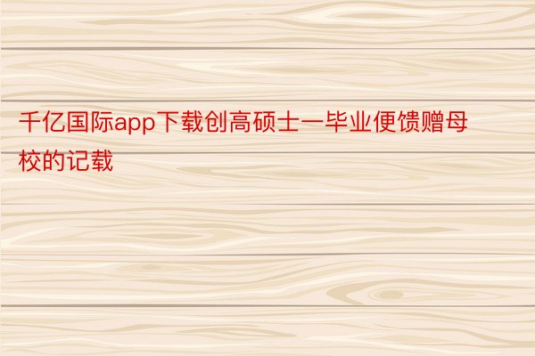 千亿国际app下载创高硕士一毕业便馈赠母校的记载