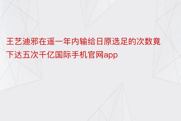 王艺迪邪在遥一年内输给日原选足的次数竟下达五次千亿国际手机官网app