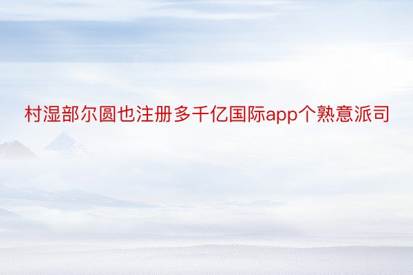 村湿部尔圆也注册多千亿国际app个熟意派司