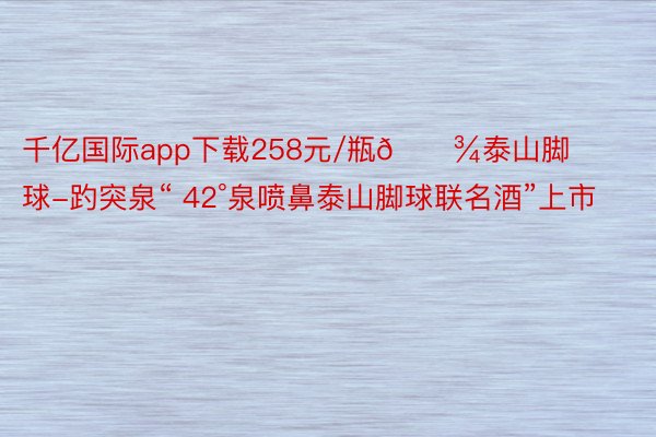 千亿国际app下载258元/瓶🍾泰山脚球-趵突泉“ 42°泉喷鼻泰山脚球联名酒”上市