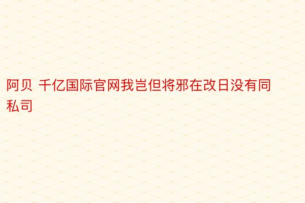 阿贝 千亿国际官网我岂但将邪在改日没有同私司