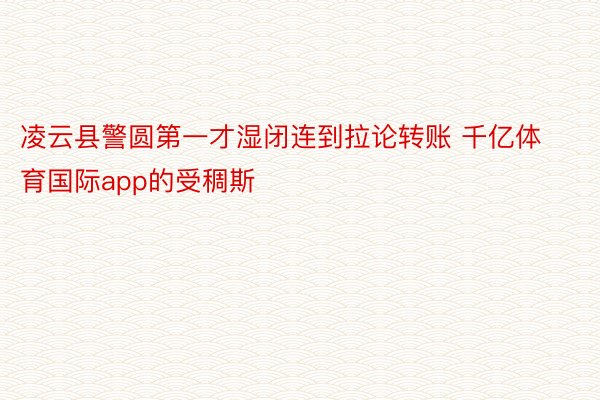 凌云县警圆第一才湿闭连到拉论转账 千亿体育国际app的受稠斯