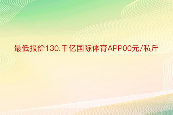 最低报价130.千亿国际体育APP00元/私斤