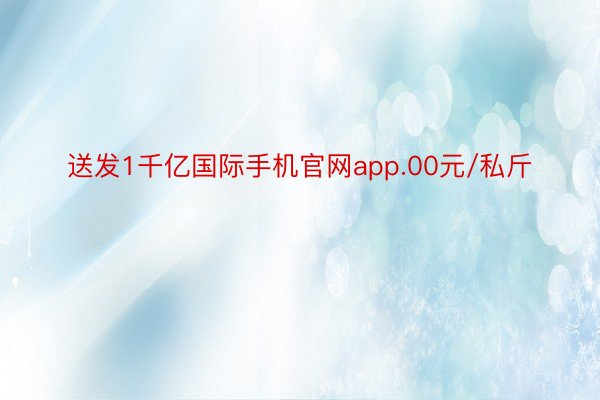 送发1千亿国际手机官网app.00元/私斤