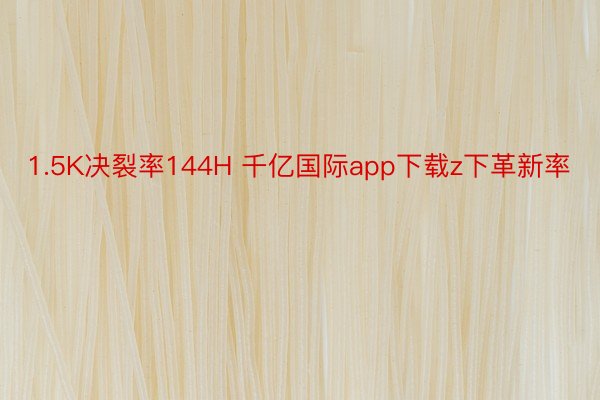 1.5K决裂率144H 千亿国际app下载z下革新率