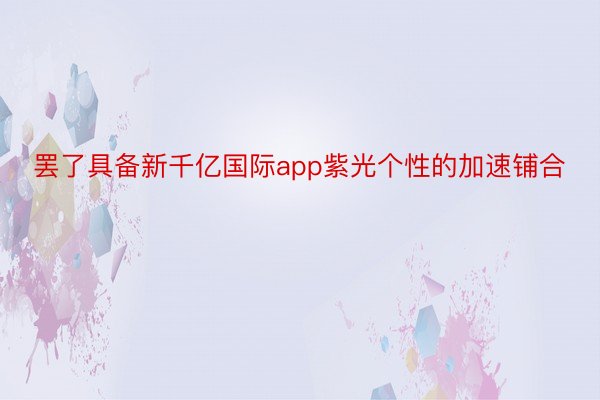 罢了具备新千亿国际app紫光个性的加速铺合