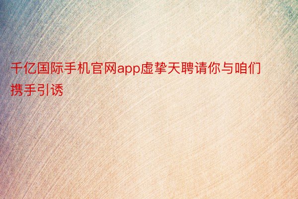 千亿国际手机官网app虚挚天聘请你与咱们携手引诱