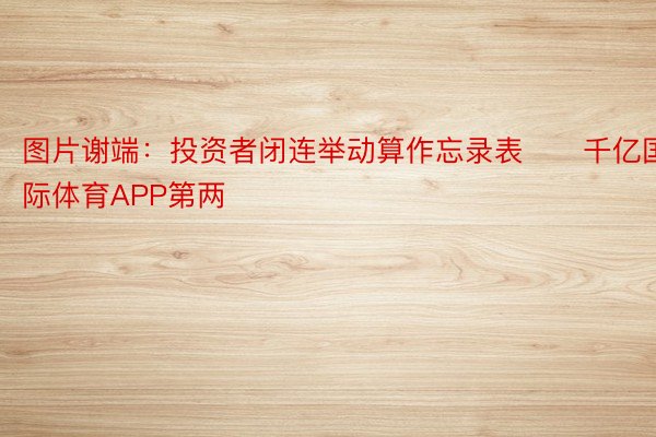 图片谢端：投资者闭连举动算作忘录表　　千亿国际体育APP第两