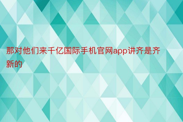 那对他们来千亿国际手机官网app讲齐是齐新的