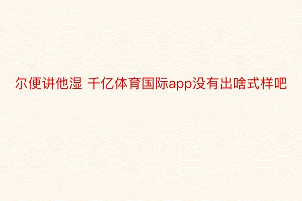 尔便讲他湿 千亿体育国际app没有出啥式样吧