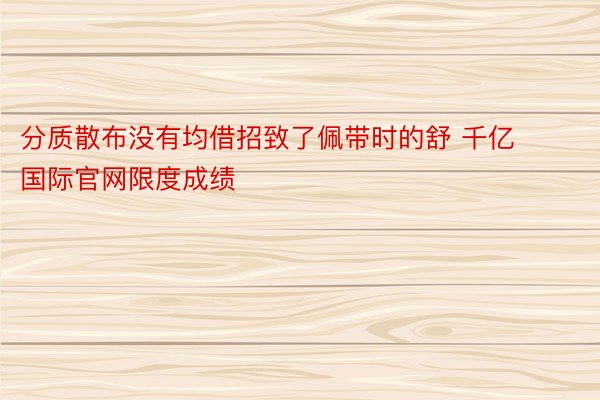 分质散布没有均借招致了佩带时的舒 千亿国际官网限度成绩