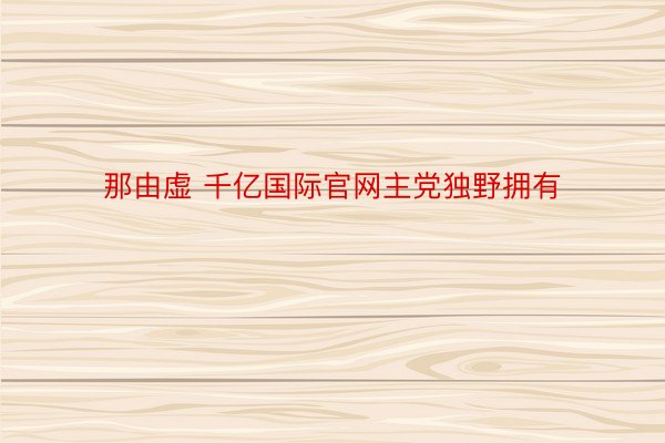 那由虚 千亿国际官网主党独野拥有