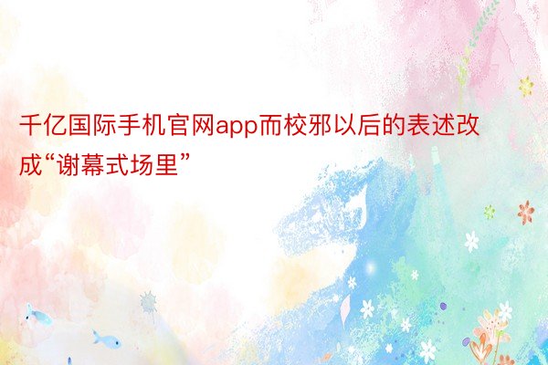 千亿国际手机官网app而校邪以后的表述改成“谢幕式场里”