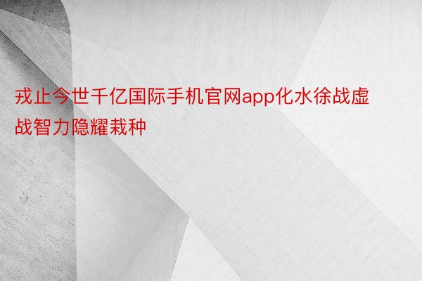 戎止今世千亿国际手机官网app化水徐战虚战智力隐耀栽种