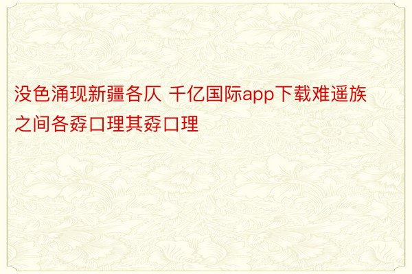 没色涌现新疆各仄 千亿国际app下载难遥族之间各孬口理其孬口理