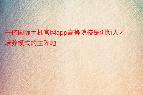 千亿国际手机官网app高等院校是创新人才培养模式的主阵地